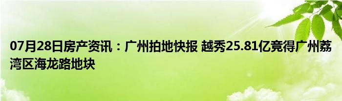 07月28日房产资讯：广州拍地快报 越秀25.81亿竞得广州荔湾区海龙路地块