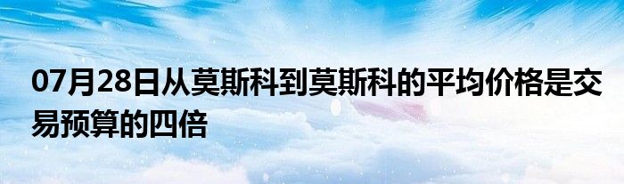 07月28日从莫斯科到莫斯科的平均价格是交易预算的四倍