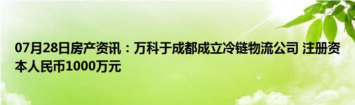 07月28日房产资讯：万科于成都成立冷链物流公司 注册资本人民币1000万元