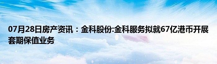 07月28日房产资讯：金科股份:金科服务拟就67亿港币开展套期保值业务