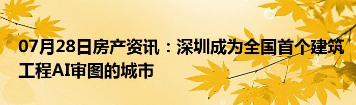 07月28日房产资讯：深圳成为全国首个建筑工程AI审图的城市