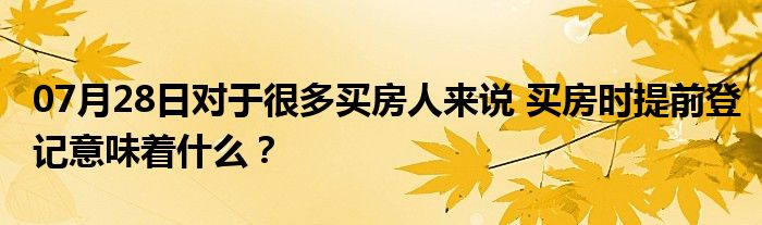 07月28日对于很多买房人来说 买房时提前登记意味着什么？