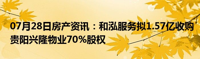 07月28日房产资讯：和泓服务拟1.57亿收购贵阳兴隆物业70%股权