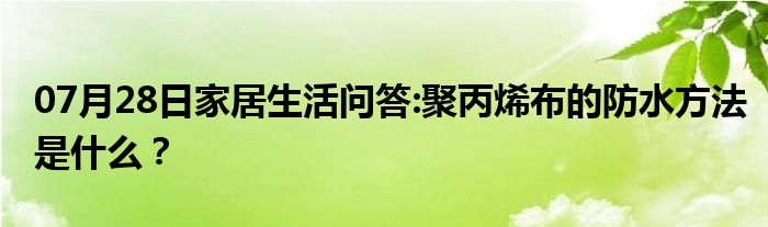 07月28日家居生活问答:聚丙烯布的防水方法是什么？