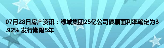 07月28日房产资讯：绿城集团25亿公司债票面利率确定为3.92% 发行期限5年