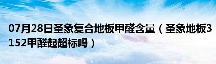 07月28日圣象复合地板甲醛含量（圣象地板3152甲醛起超标吗）