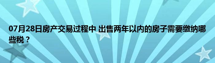 07月28日房产交易过程中 出售两年以内的房子需要缴纳哪些税？