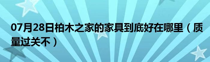 07月28日柏木之家的家具到底好在哪里（质量过关不）