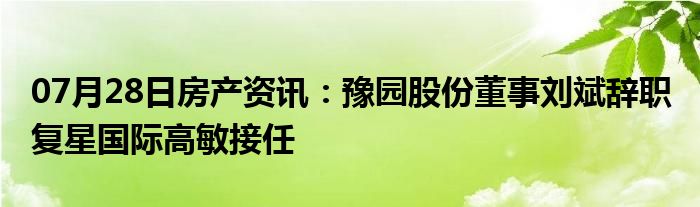 07月28日房产资讯：豫园股份董事刘斌辞职 复星国际高敏接任