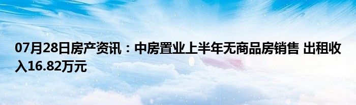 07月28日房产资讯：中房置业上半年无商品房销售 出租收入16.82万元