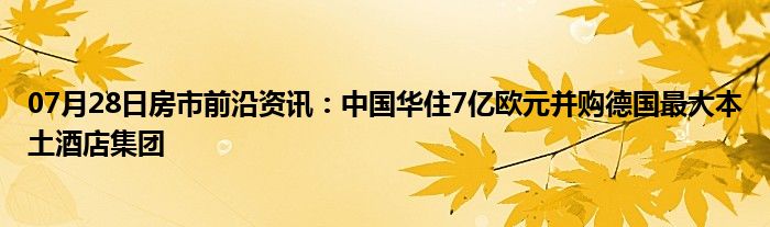 07月28日房市前沿资讯：中国华住7亿欧元并购德国最大本土酒店集团