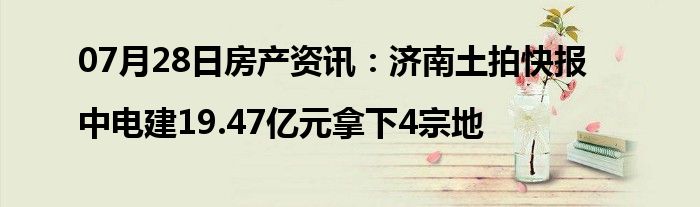 07月28日房产资讯：济南土拍快报|中电建19.47亿元拿下4宗地