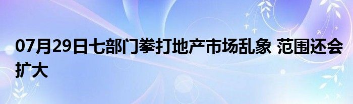 07月29日七部门拳打地产市场乱象 范围还会扩大