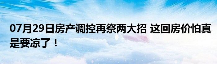 07月29日房产调控再祭两大招 这回房价怕真是要凉了！