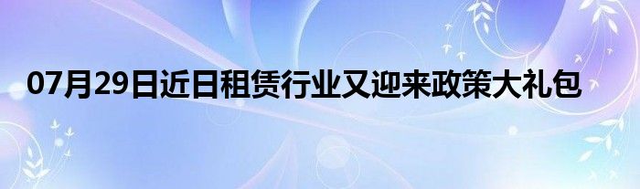 07月29日近日租赁行业又迎来政策大礼包