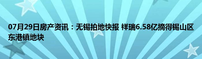 07月29日房产资讯：无锡拍地快报 祥瑞6.58亿摘得锡山区东港镇地块