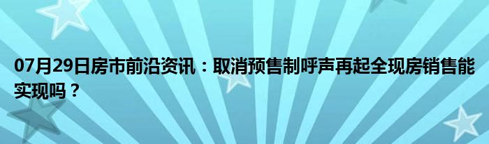 07月29日房市前沿资讯：取消预售制呼声再起全现房销售能实现吗？