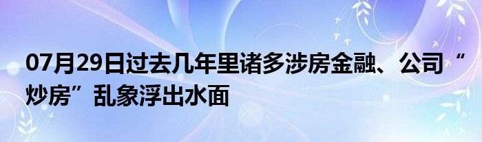 07月29日过去几年里诸多涉房金融、公司“炒房”乱象浮出水面