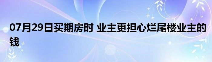 07月29日买期房时 业主更担心烂尾楼业主的钱