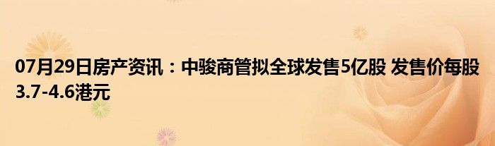 07月29日房产资讯：中骏商管拟全球发售5亿股 发售价每股3.7-4.6港元