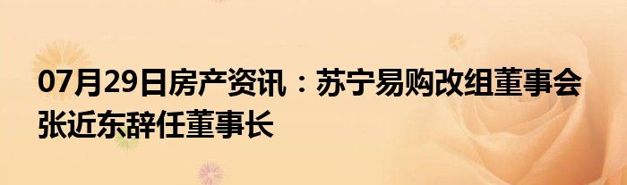 07月29日房产资讯：苏宁易购改组董事会  张近东辞任董事长