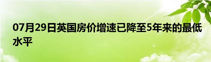 07月29日英国房价增速已降至5年来的最低水平