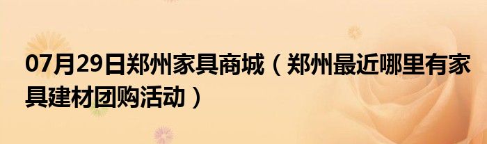 07月29日郑州家具商城（郑州最近哪里有家具建材团购活动）