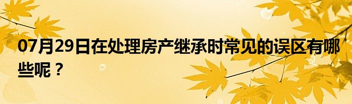 07月29日在处理房产继承时常见的误区有哪些呢？