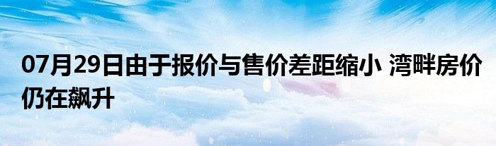 07月29日由于报价与售价差距缩小 湾畔房价仍在飙升