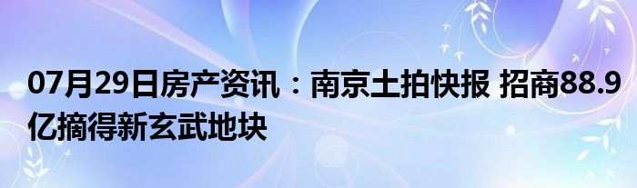 07月29日房产资讯：南京土拍快报 招商88.9亿摘得新玄武地块