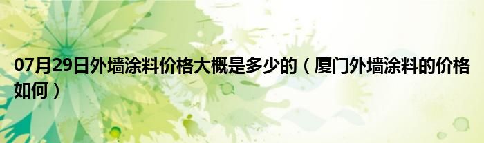 07月29日外墙涂料价格大概是多少的（厦门外墙涂料的价格如何）