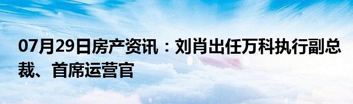 07月29日房产资讯：刘肖出任万科执行副总裁、首席运营官