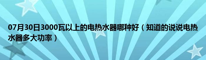 07月30日3000瓦以上的电热水器哪种好（知道的说说电热水器多大功率）