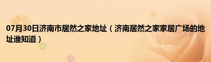 07月30日济南市居然之家地址（济南居然之家家居广场的地址谁知道）