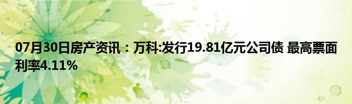 07月30日房产资讯：万科:发行19.81亿元公司债 最高票面利率4.11%