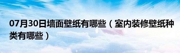 07月30日墙面壁纸有哪些（室内装修壁纸种类有哪些）