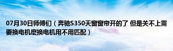 07月30日师傅们（奔驰S350天窗窗帘开的了 但是关不上需要换电机麽换电机用不用匹配）