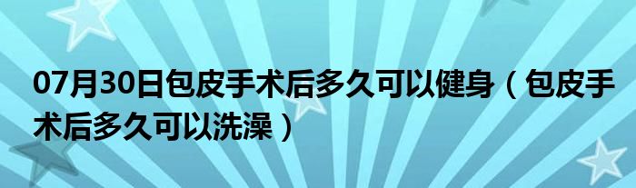 07月30日包皮手术后多久可以健身（包皮手术后多久可以洗澡）