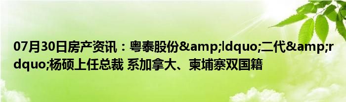 07月30日房产资讯：粤泰股份&ldquo;二代&rdquo;杨硕上任总裁 系加拿大、柬埔寨双国籍