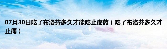 07月30日吃了布洛芬多久才能吃止疼药（吃了布洛芬多久才止痛）