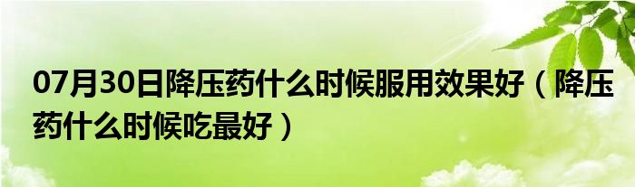 07月30日降压药什么时候服用效果好（降压药什么时候吃最好）