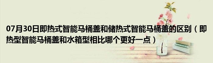 07月30日即热式智能马桶盖和储热式智能马桶盖的区别（即热型智能马桶盖和水箱型相比哪个更好一点）