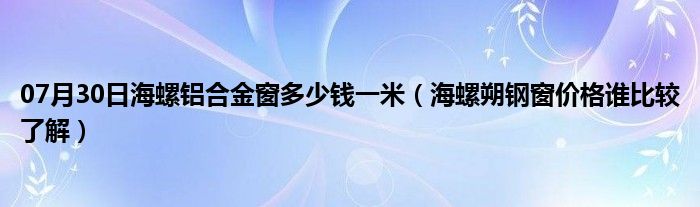 07月30日海螺铝合金窗多少钱一米（海螺朔钢窗价格谁比较了解）