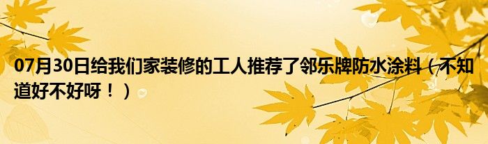 07月30日给我们家装修的工人推荐了邻乐牌防水涂料（不知道好不好呀！）