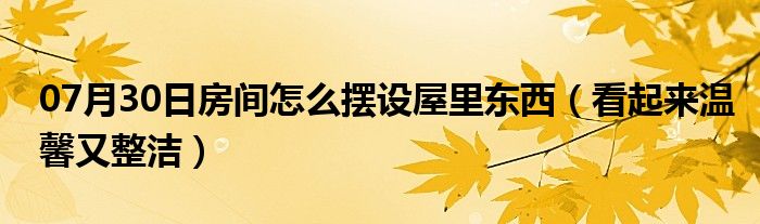 07月30日房间怎么摆设屋里东西（看起来温馨又整洁）