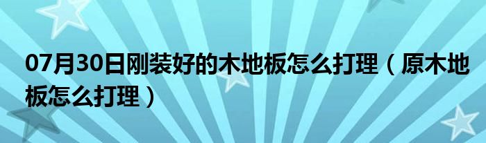 07月30日刚装好的木地板怎么打理（原木地板怎么打理）