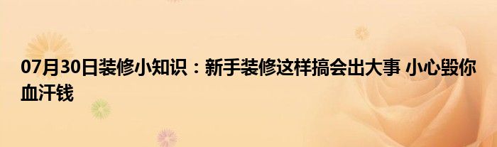 07月30日装修小知识：新手装修这样搞会出大事 小心毁你血汗钱