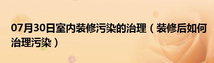 07月30日室内装修污染的治理（装修后如何治理污染）