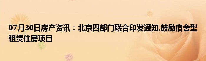 07月30日房产资讯：北京四部门联合印发通知,鼓励宿舍型租赁住房项目