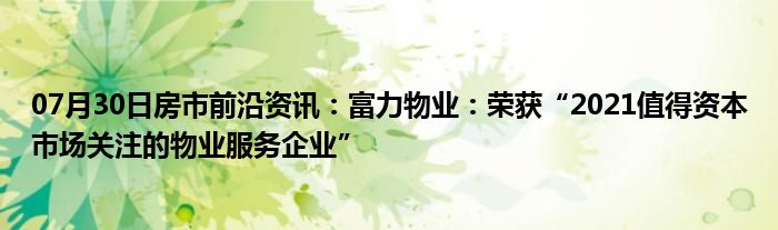 07月30日房市前沿资讯：富力物业：荣获“2021值得资本市场关注的物业服务企业”